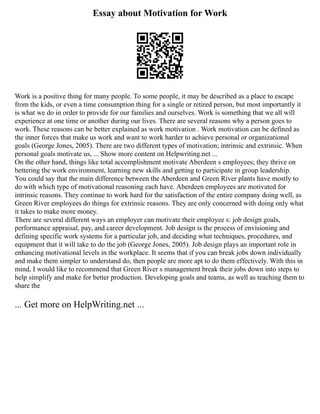 Essay about Motivation for Work
Work is a positive thing for many people. To some people, it may be described as a place to escape
from the kids, or even a time consumption thing for a single or retired person, but most importantly it
is what we do in order to provide for our families and ourselves. Work is something that we all will
experience at one time or another during our lives. There are several reasons why a person goes to
work. These reasons can be better explained as work motivation . Work motivation can be defined as
the inner forces that make us work and want to work harder to achieve personal or organizational
goals (George Jones, 2005). There are two different types of motivation; intrinsic and extrinsic. When
personal goals motivate us, ... Show more content on Helpwriting.net ...
On the other hand, things like total accomplishment motivate Aberdeen s employees; they thrive on
bettering the work environment, learning new skills and getting to participate in group leadership.
You could say that the main difference between the Aberdeen and Green River plants have mostly to
do with which type of motivational reasoning each have. Aberdeen employees are motivated for
intrinsic reasons. They continue to work hard for the satisfaction of the entire company doing well, as
Green River employees do things for extrinsic reasons. They are only concerned with doing only what
it takes to make more money.
There are several different ways an employer can motivate their employee s: job design goals,
performance appraisal, pay, and career development. Job design is the process of envisioning and
defining specific work systems for a particular job, and deciding what techniques, procedures, and
equipment that it will take to do the job (George Jones, 2005). Job design plays an important role in
enhancing motivational levels in the workplace. It seems that if you can break jobs down individually
and make them simpler to understand do, then people are more apt to do them effectively. With this in
mind, I would like to recommend that Green River s management break their jobs down into steps to
help simplify and make for better production. Developing goals and teams, as well as teaching them to
share the
... Get more on HelpWriting.net ...
 
