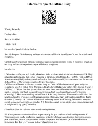 Informative Speech-Caffeine Essay
Whitley Edwards
Professor Fox
Speech 1010 006
18 Feb. 2013
Informative Speech Caffeine Outline
Specific Purpose: To inform my audience about what caffeine is, the effects of it, and the withdrawal
symptoms.
Central Idea: Caffeine can be found in many places and comes in many forms. It can major effects on
our body and we can experience major withdrawal symptoms.
Introduction
I. What does coffee, tea, soft drinks, chocolate, and a bottle of medications have in common? II. They
all contain caffeine, and that s what I m going to be talking about today. III. The U.S. Food and Drug
Administration (FDA) and the American Medical Association (AMA) have estimated that the average
daily caffeine ... Show more content on Helpwriting.net ...
Caffeine can affect our bodies and even our sleep. A. Once caffeine is consumed, your body can
completely absorb it within 30 to 45 minutes. Its effects will fade away within 3 to 6 to even 8 hours (
Caffeine ). 1. Within this time period, these are some short term effects one may experience: a. Like
rapid or irregular heartbeat, increased blood pressure, high blood sugar levels, and /or tremors
(Connolly). 2. Here are some long term effects: b. Like sleep disorders, this means it could affect the
length and quality of sleep, possible cancer causing effects, and heart and breathing problems due to
overdose (Connolly). B. Caffeine affects each and every one of us differently. What could happen to
one of us may not happen to anyone else. 3. It depends on each person s individual circumstances such
as weight and body type (Connolly).
(Transition: Now let s discuss some withdrawal symptoms.)
III. When you don t consume caffeine as you usually do, you can have withdrawal symptoms. C.
These symptoms can be headaches, sleepiness, irritability, lethargy, constipation, depression, muscle
pain or stiffness, lack of concentration, Flu like symptoms, and insomnia ( Caffeine Withdrawal
Symptoms: Top Ten ). 4. They can last anywhere from a few
 
