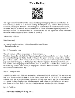 Warm Hat Essay
This super comfortable and warm hat is a quick and easy knitting project that an individual can do
without having to crochet or do traditional knitting. As a beginner, using looms is the easiest way to
work with yarn projects. There are a bunch of types of looms that can be used to make hats, scarves,
ear warms, bag, etc. A bunch of projects can be done on a loom without having any experience in
knitting or crochet. This hat can be done on a round loom, the size will depend if it is done for an adult
or a child. For this project, the hat will be for an adult size.
Time needed: 2 3 hours
Materials needed:
yarn needle loom hook scissors knitting loom with at least 20 pegs
1 skeins of chunky yarn
Step 1: Choosing the yarn
The only problem ... Show more content on Helpwriting.net ...
Start from the peg that is to the left of the anchor peg. Push the hook under the two bottom strands of
the yarn and pull it up over the top strands of the yarn. The groove in the beg is very helpful for this
process. Now loop the bottom yarn over all around the loom. To continue knitting, wrap around all the
pegs again from the begging on the beg right above the anchor peg and then bring the bottom yarn
loop over the top of the peg again. Once there is about an inch or two of stitches done, take the yarn of
the anchor peg so that it is not pulling as the project is continued. About fifteen rows need to be
knitted to continue to the next step.
Step 5: Knitting the brim
After knitting a few rows, fold them over so there is a doubled over bit of knitting. This makes the hat
look more finished and also helps keep the hat in place on the head. To knit the brim, bring up the tail
from the initial part of the hat and loop it around to the right of the anchor peg. Put the loops all the
way around the loom then finish the brim by using the hook to loop the pull the bottom yarn loops
over the top loops. Now the brim is secure, wrap the pegs and start knitting as normal again.
Step 6 : Finish the
... Get more on HelpWriting.net ...
 