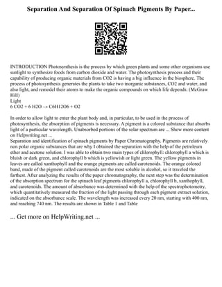 Separation And Separation Of Spinach Pigments By Paper...
INTRODUCTION Photosynthesis is the process by which green plants and some other organisms use
sunlight to synthesize foods from carbon dioxide and water. The photosynthesis process and their
capability of producing organic materials from CO2 is having a big influence in the biosphere. The
process of photosynthesis generates the plants to take two inorganic substances, CO2 and water, and
also light, and remodel their atoms to make the organic compounds on which life depends: (McGraw
Hill)
Light
6 CO2 + 6 H2O → C6H12O6 + O2
In order to allow light to enter the plant body and, in particular, to be used in the process of
photosynthesis, the absorption of pigments is necessary. A pigment is a colored substance that absorbs
light of a particular wavelength. Unabsorbed portions of the solar spectrum are ... Show more content
on Helpwriting.net ...
Separation and identification of spinach pigments by Paper Chromatography. Pigments are relatively
non polar organic substances that are why I obtained the separation with the help of the petroleum
ether and acetone solution. I was able to obtain two main types of chlorophyll: chlorophyll a which is
bluish or dark green, and chlorophyll b which is yellowish or light green. The yellow pigments in
leaves are called xanthophyll and the orange pigments are called carotenoids. The orange colored
band, made of the pigment called carotenoids are the most soluble in alcohol, so it traveled the
farthest. After analyzing the results of the paper chromatography, the next step was the determination
of the absorption spectrum for the spinach leaf pigments chlorophyll a, chlorophyll b, xanthophyll,
and carotenoids. The amount of absorbance was determined with the help of the spectrophotometry,
which quantitatively measured the fraction of the light passing through each pigment extract solution,
indicated on the absorbance scale. The wavelength was increased every 20 nm, starting with 400 nm,
and reaching 740 nm. The results are shown in Table 1 and Table
... Get more on HelpWriting.net ...
 