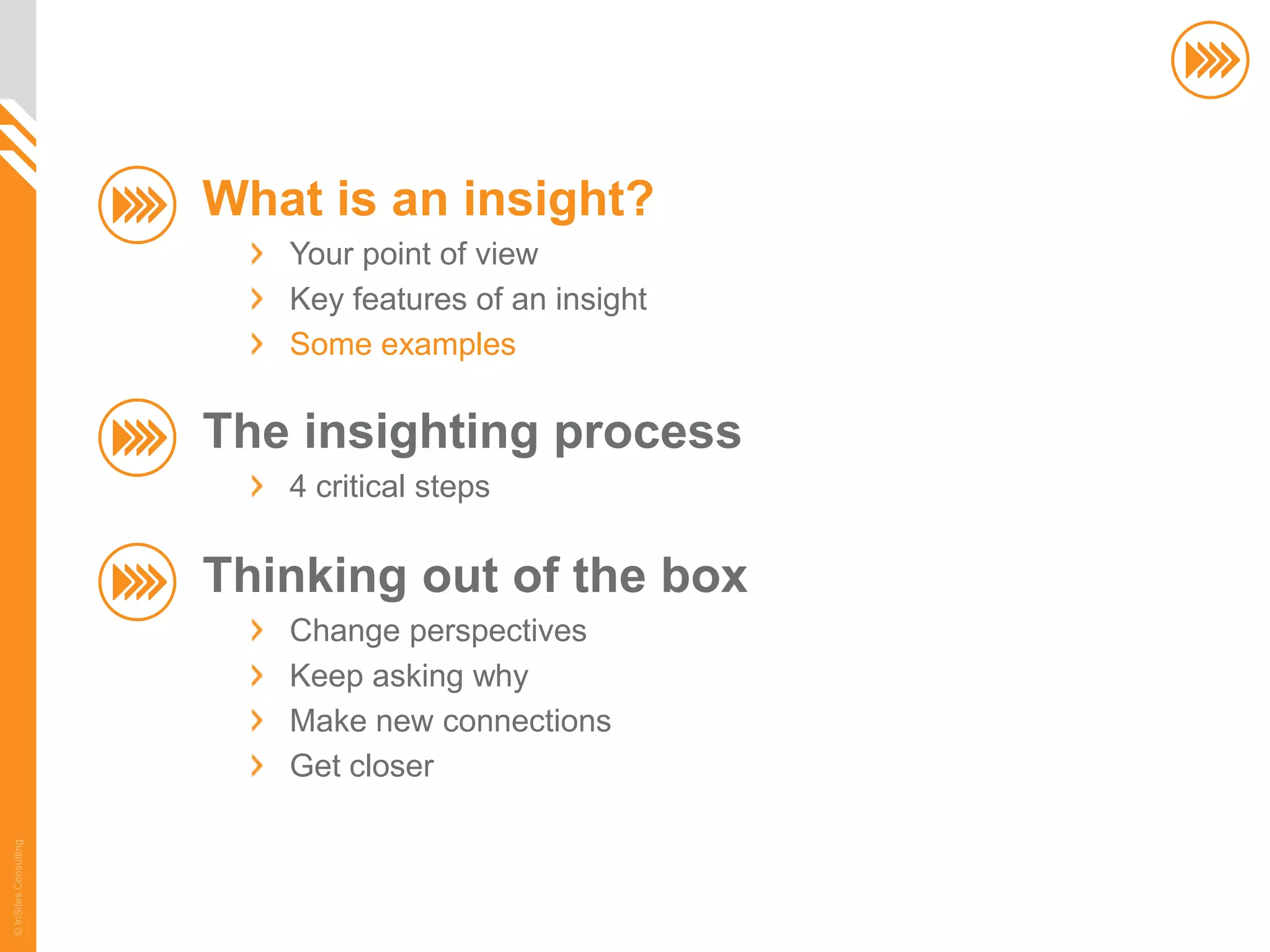 What is an insight?
                          Your point of view
                          Key features of an insight
                          Some examples

                       The insighting process
                          4 critical steps

                       Thinking out of the box
                          Change perspectives
                          Keep asking why
                          Make new connections
                          Get closer
© InSites Consulting




                                                       16
 