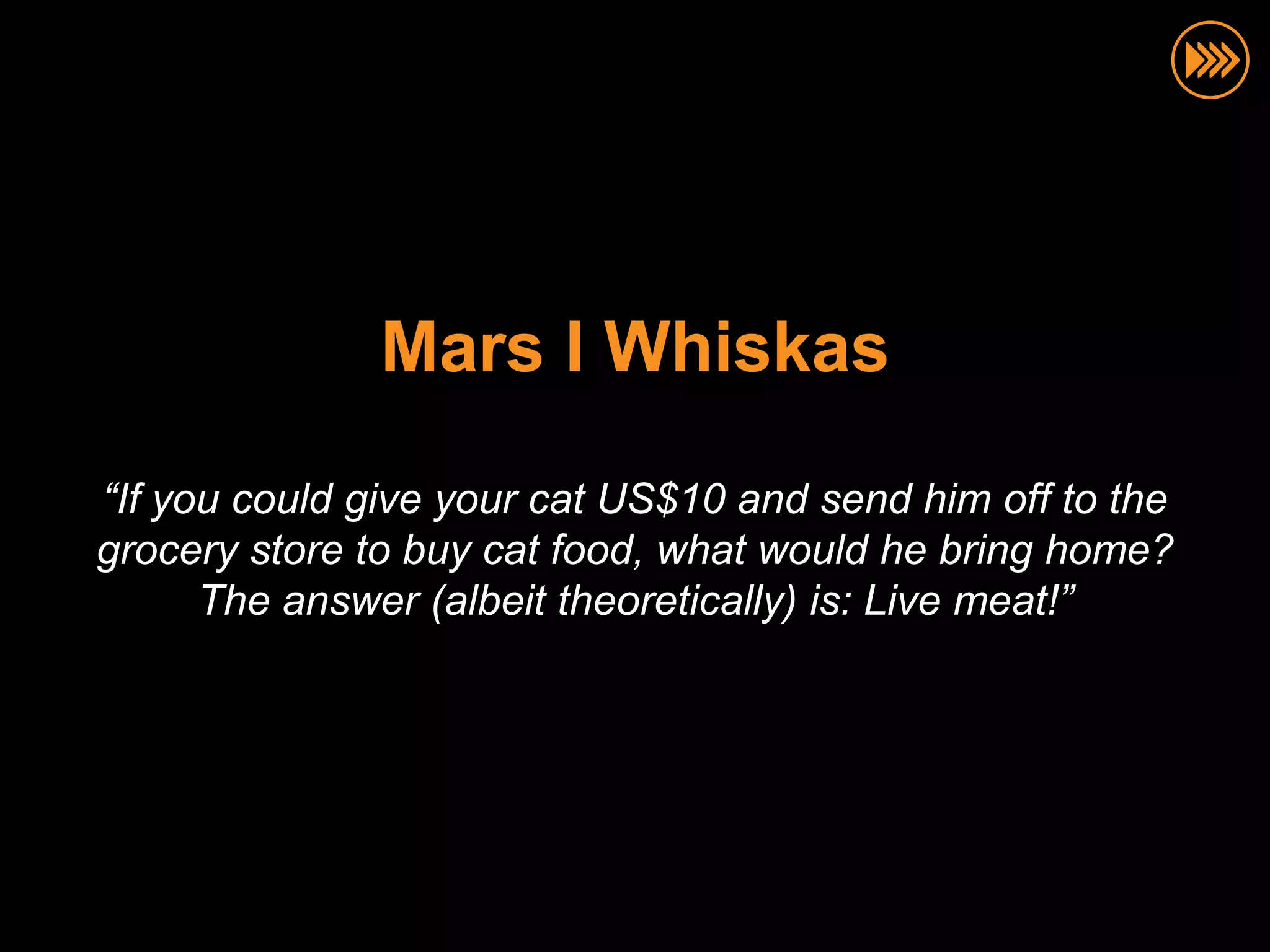 Mars I Whiskas

“If you could give your cat US$10 and send him off to the
grocery store to buy cat food, what would he bring home?
      The answer (albeit theoretically) is: Live meat!”
 