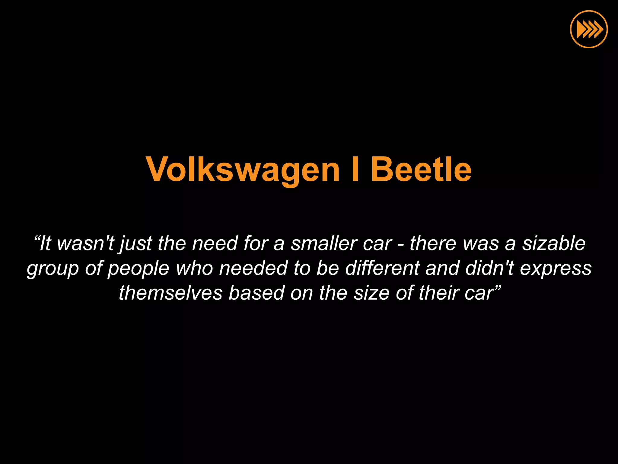 Volkswagen I Beetle

 “It wasn't just the need for a smaller car - there was a sizable
group of people who needed to be different and didn't express
            themselves based on the size of their car”
 