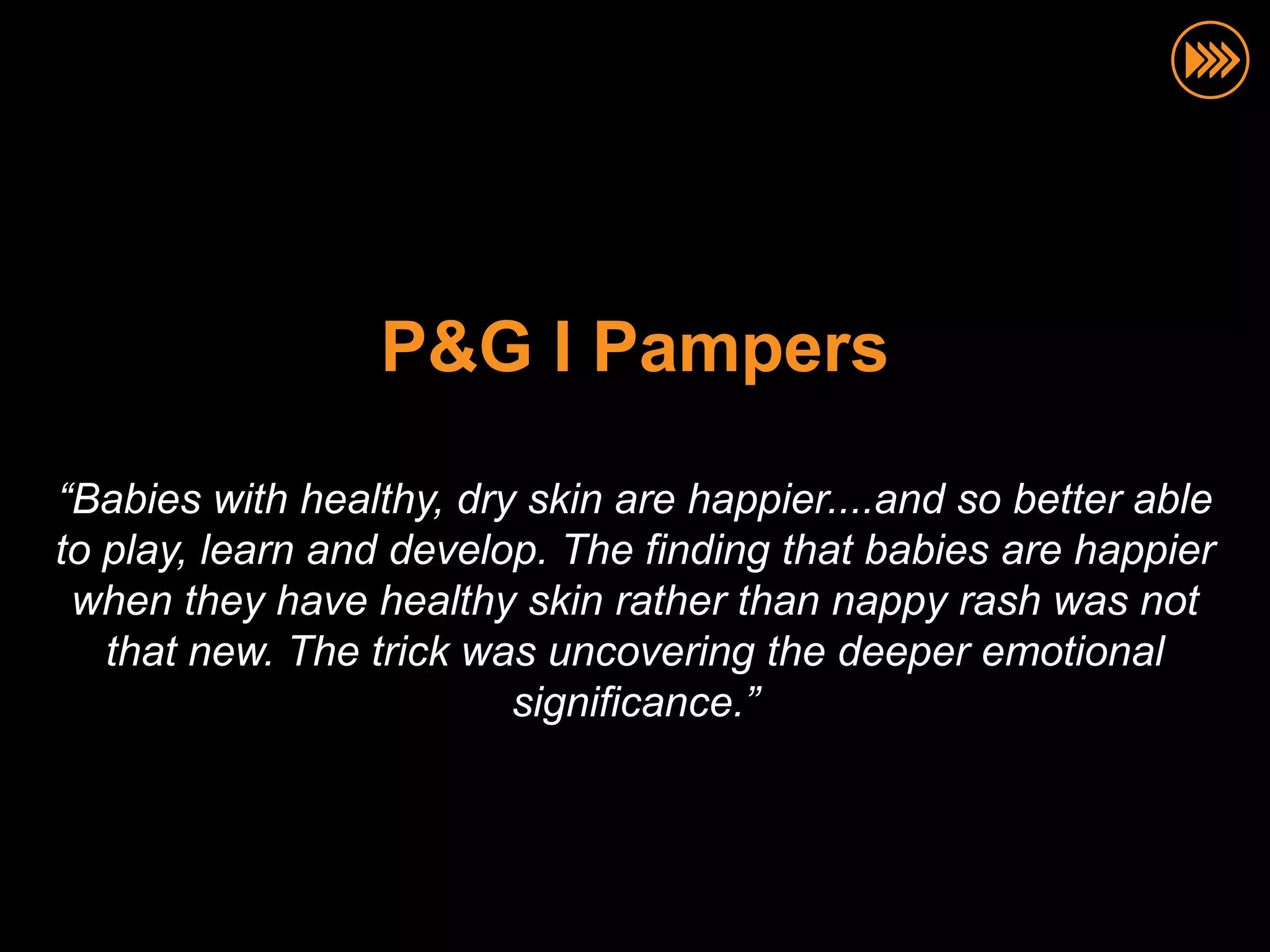 P&G I Pampers

“Babies with healthy, dry skin are happier....and so better able
to play, learn and develop. The finding that babies are happier
 when they have healthy skin rather than nappy rash was not
   that new. The trick was uncovering the deeper emotional
                         significance.”
 