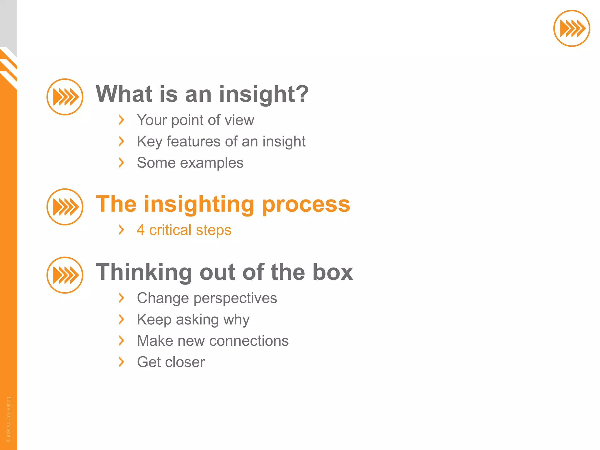 What is an insight?
                          Your point of view
                          Key features of an insight
                          Some examples

                       The insighting process
                          4 critical steps

                       Thinking out of the box
                          Change perspectives
                          Keep asking why
                          Make new connections
                          Get closer
© InSites Consulting




                                                       22
 