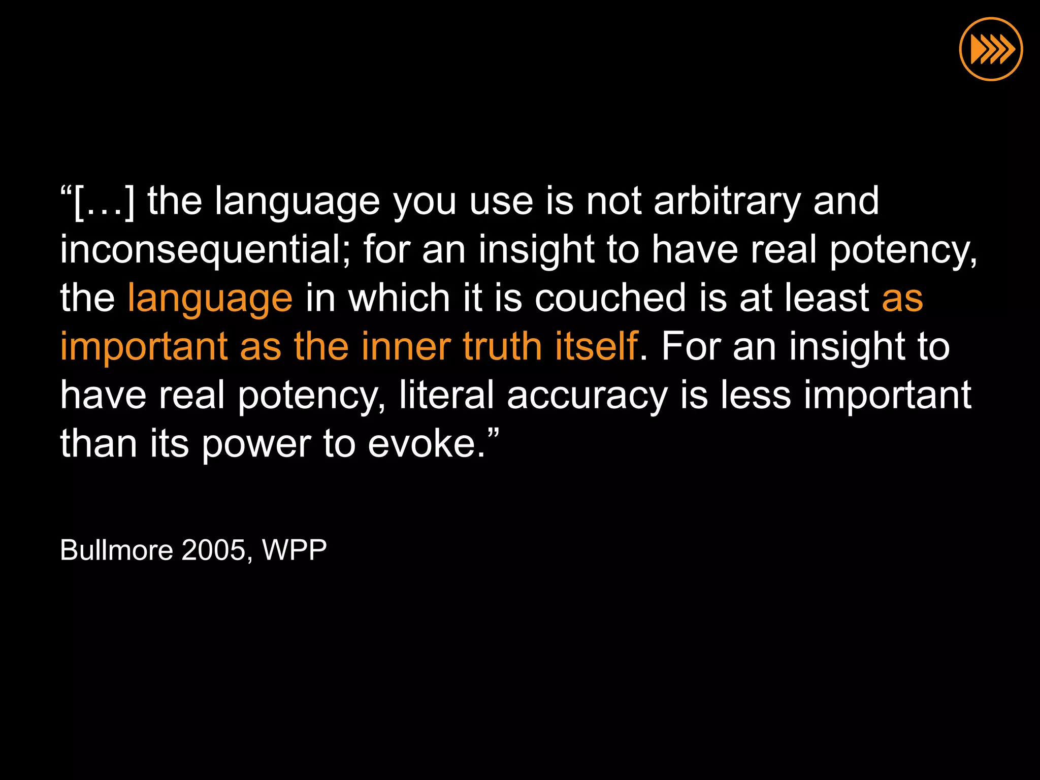 “[…] the language you use is not arbitrary and
inconsequential; for an insight to have real potency,
the language in which it is couched is at least as
important as the inner truth itself. For an insight to
have real potency, literal accuracy is less important
than its power to evoke.”

Bullmore 2005, WPP
 