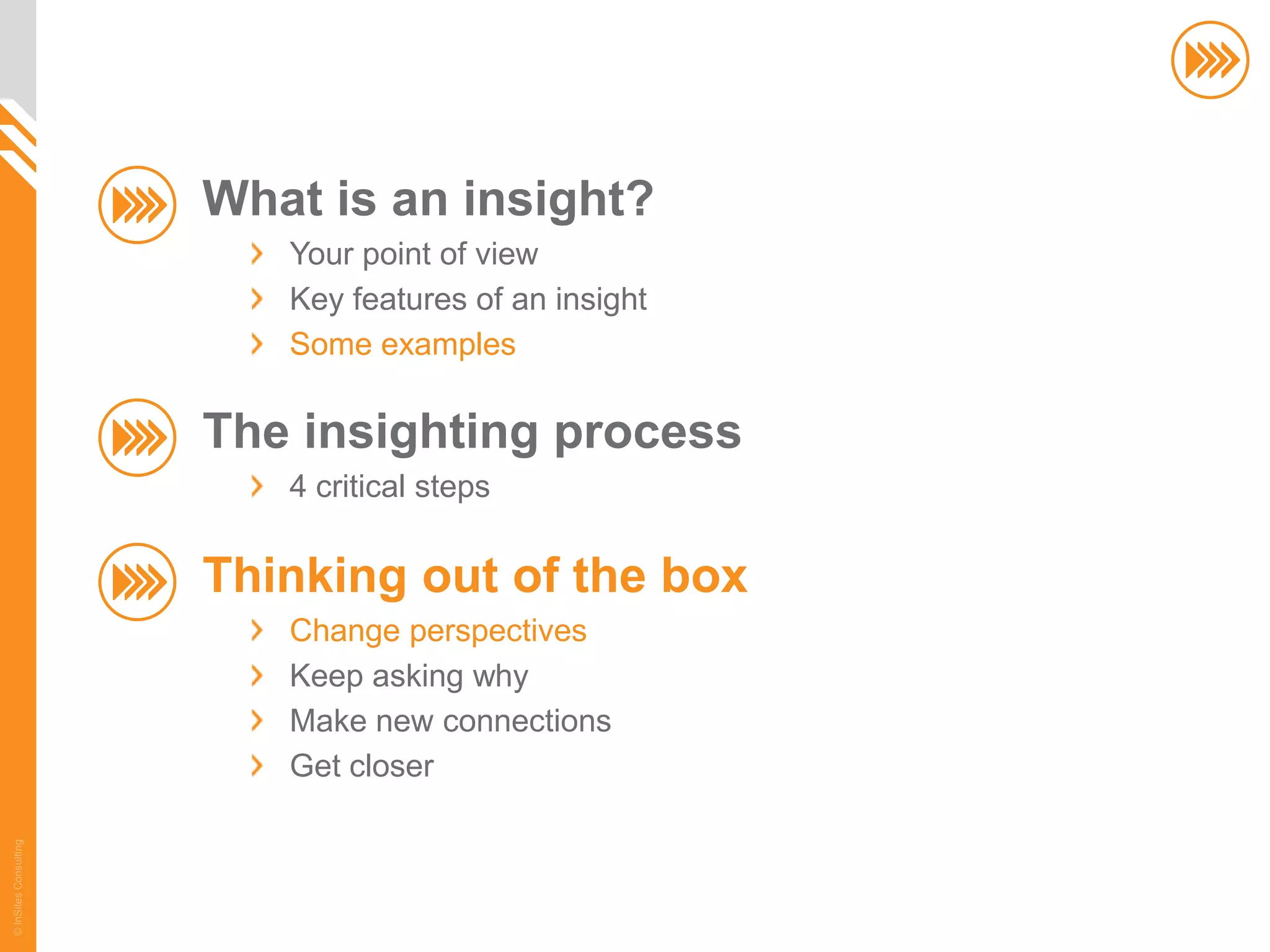 What is an insight?
                          Your point of view
                          Key features of an insight
                          Some examples

                       The insighting process
                          4 critical steps

                       Thinking out of the box
                          Change perspectives
                          Keep asking why
                          Make new connections
                          Get closer
© InSites Consulting




                                                       42
 