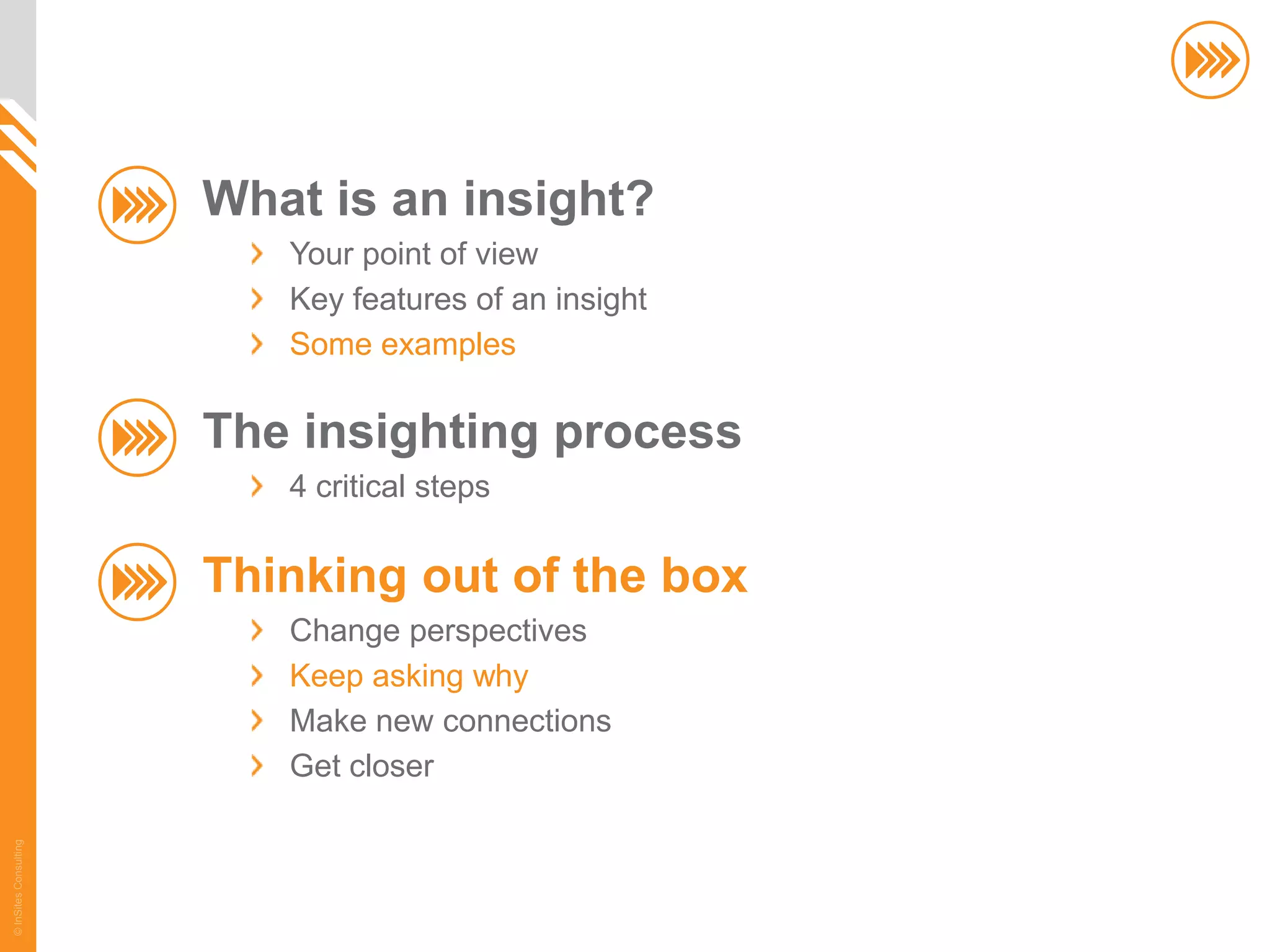 What is an insight?
                          Your point of view
                          Key features of an insight
                          Some examples

                       The insighting process
                          4 critical steps

                       Thinking out of the box
                          Change perspectives
                          Keep asking why
                          Make new connections
                          Get closer
© InSites Consulting




                                                       56
 