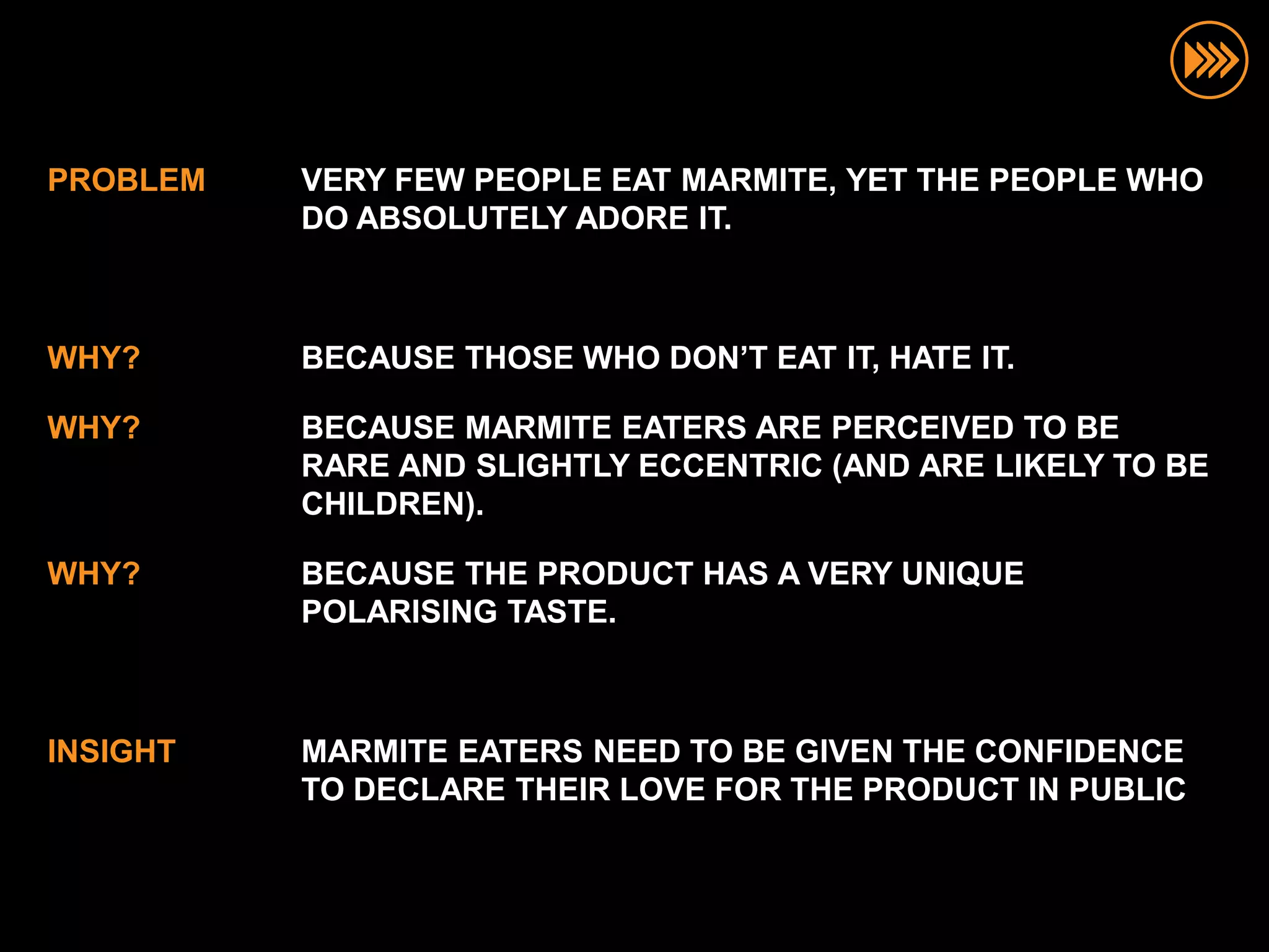 PROBLEM   VERY FEW PEOPLE EAT MARMITE, YET THE PEOPLE WHO
          DO ABSOLUTELY ADORE IT.



WHY?      BECAUSE THOSE WHO DON’T EAT IT, HATE IT.

WHY?      BECAUSE MARMITE EATERS ARE PERCEIVED TO BE
          RARE AND SLIGHTLY ECCENTRIC (AND ARE LIKELY TO BE
          CHILDREN).

WHY?      BECAUSE THE PRODUCT HAS A VERY UNIQUE
          POLARISING TASTE.



INSIGHT   MARMITE EATERS NEED TO BE GIVEN THE CONFIDENCE
          TO DECLARE THEIR LOVE FOR THE PRODUCT IN PUBLIC
 