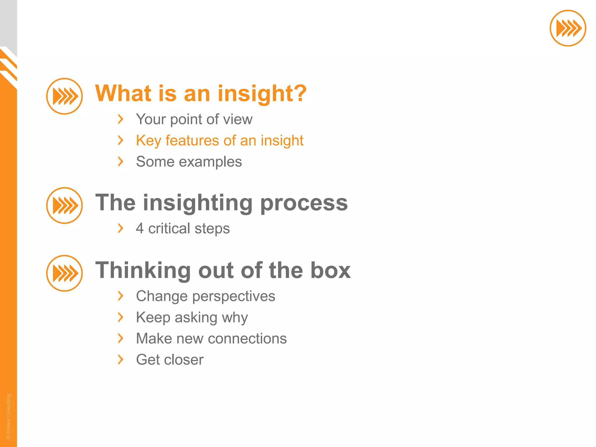 What is an insight?
                          Your point of view
                          Key features of an insight
                          Some examples

                       The insighting process
                          4 critical steps

                       Thinking out of the box
                          Change perspectives
                          Keep asking why
                          Make new connections
                          Get closer
© InSites Consulting




                                                       6
 