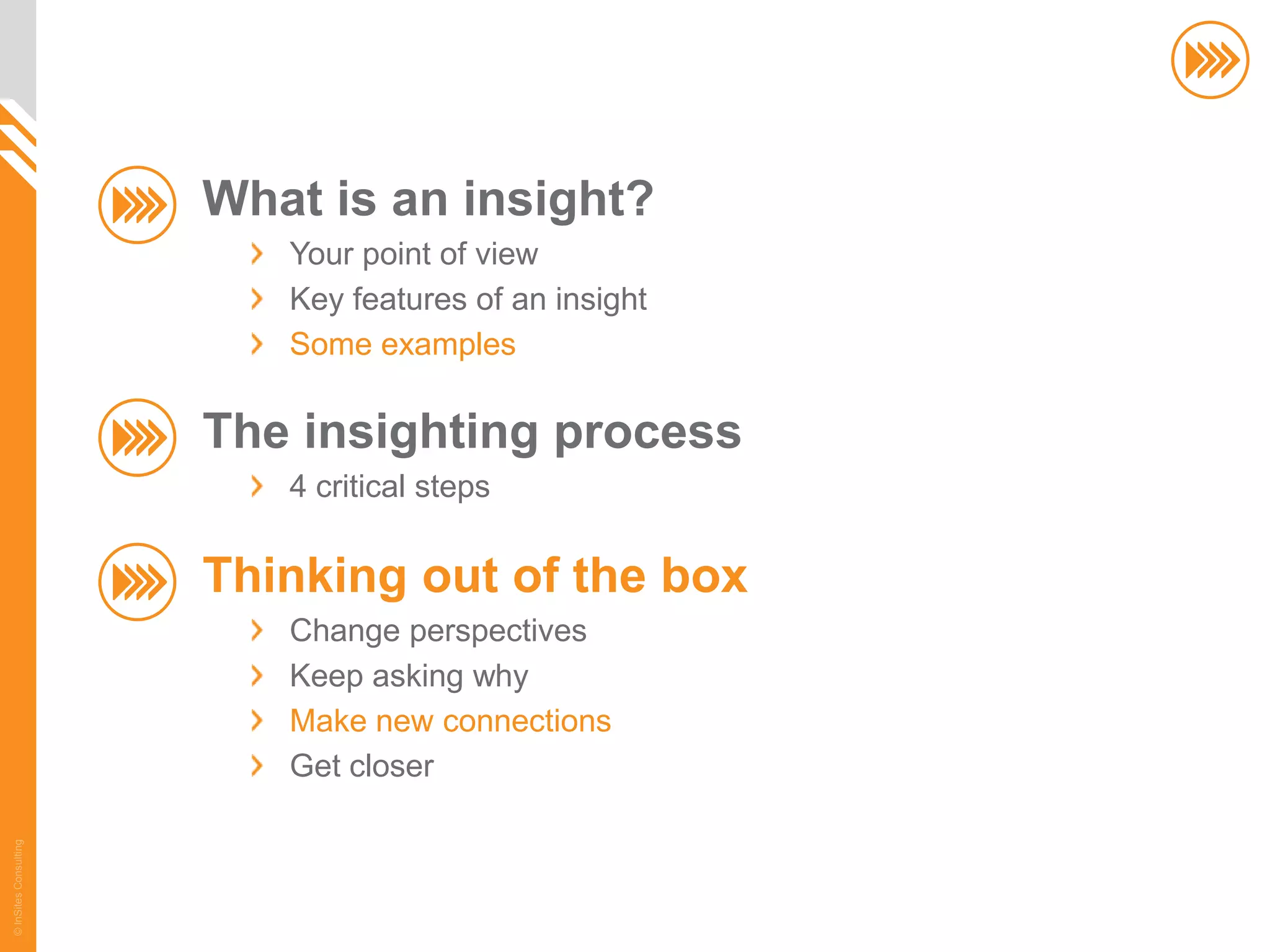 What is an insight?
                          Your point of view
                          Key features of an insight
                          Some examples

                       The insighting process
                          4 critical steps

                       Thinking out of the box
                          Change perspectives
                          Keep asking why
                          Make new connections
                          Get closer
© InSites Consulting




                                                       60
 