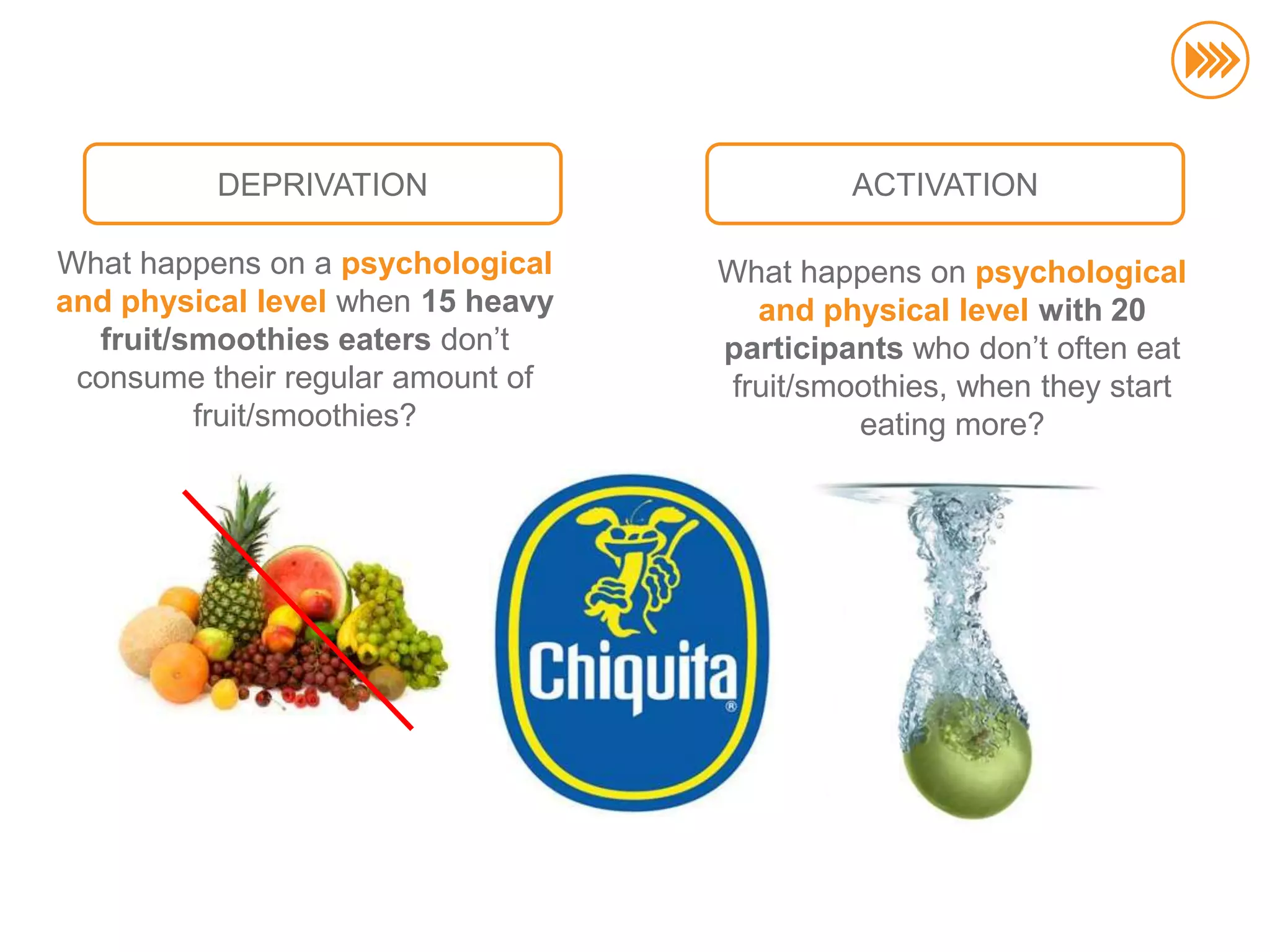 DEPRIVATION                       ACTIVATION

                       What happens on a psychological    What happens on psychological
                       and physical level when 15 heavy      and physical level with 20
                         fruit/smoothies eaters don‟t     participants who don‟t often eat
                        consume their regular amount of    fruit/smoothies, when they start
                                fruit/smoothies?                    eating more?
© InSites Consulting




                                                                                              63
 