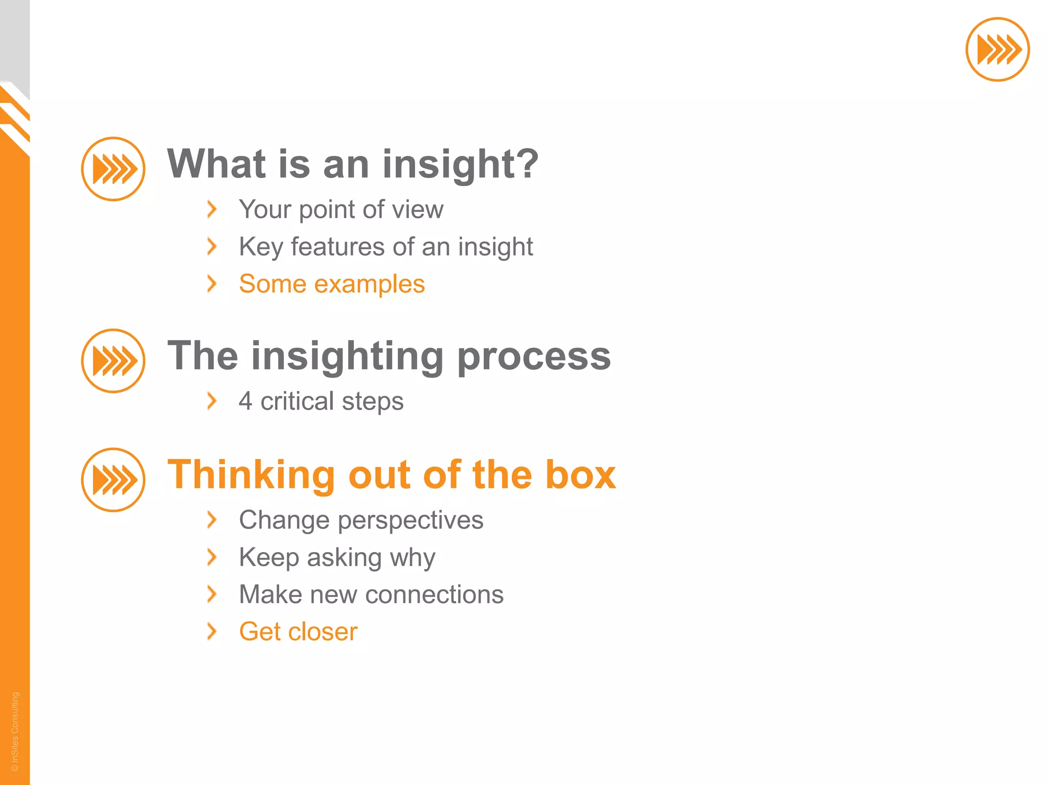 What is an insight?
                          Your point of view
                          Key features of an insight
                          Some examples

                       The insighting process
                          4 critical steps

                       Thinking out of the box
                          Change perspectives
                          Keep asking why
                          Make new connections
                          Get closer
© InSites Consulting




                                                       66
 
