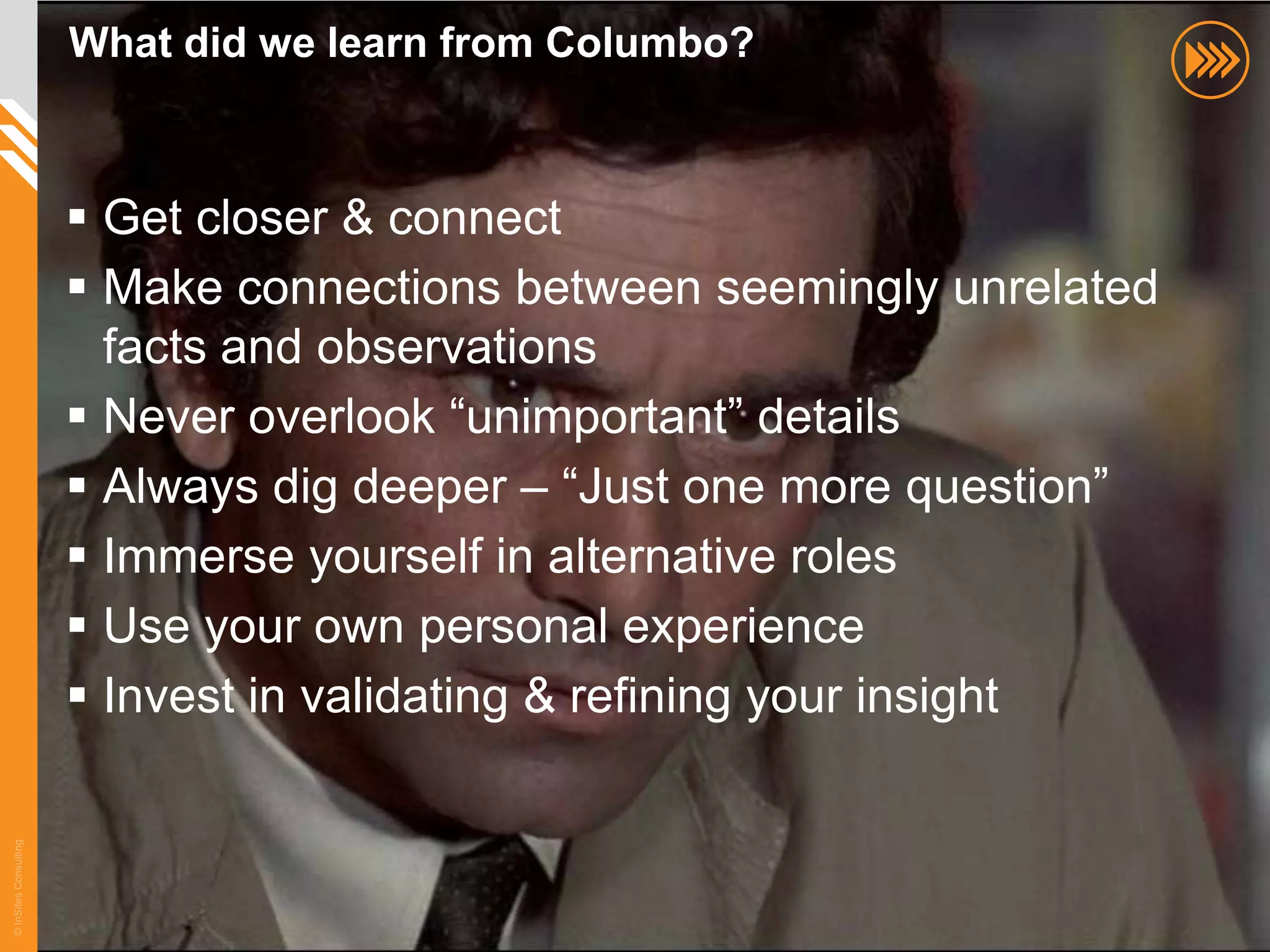 What did we learn from Columbo?



                        Get closer & connect
                        Make connections between seemingly unrelated
                         facts and observations
                        Never overlook “unimportant” details
                        Always dig deeper – “Just one more question”
                        Immerse yourself in alternative roles
                        Use your own personal experience
                        Invest in validating & refining your insight
© InSites Consulting




                                                                        72
 