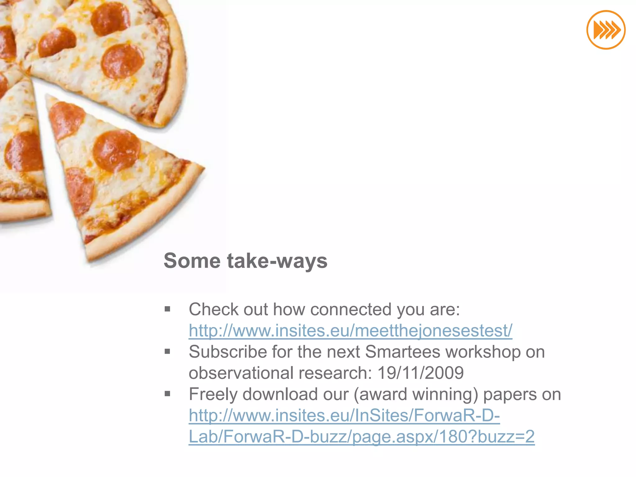 Some take-ways

 Check out how connected you are:
  http://www.insites.eu/meetthejonesestest/
 Subscribe for the next Smartees workshop on
  observational research: 19/11/2009
 Freely download our (award winning) papers on
  http://www.insites.eu/InSites/ForwaR-D-
                                       kristof@insites.eu
  Lab/ForwaR-D-buzz/page.aspx/180?buzz=2
                                         +32 496 23.29.20
 