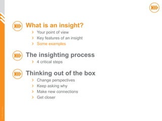 What is an insight?
                          Your point of view
                          Key features of an insight
                          Some examples

                       The insighting process
                          4 critical steps

                       Thinking out of the box
                          Change perspectives
                          Keep asking why
                          Make new connections
                          Get closer
© InSites Consulting




                                                       16
 