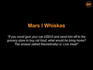 Mars I Whiskas

“If you could give your cat US$10 and send him off to the
grocery store to buy cat food, what would he bring home?
      The answer (albeit theoretically) is: Live meat!”
 