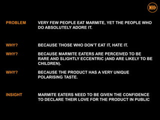 PROBLEM   VERY FEW PEOPLE EAT MARMITE, YET THE PEOPLE WHO
          DO ABSOLUTELY ADORE IT.



WHY?      BECAUSE THOSE WHO DON’T EAT IT, HATE IT.

WHY?      BECAUSE MARMITE EATERS ARE PERCEIVED TO BE
          RARE AND SLIGHTLY ECCENTRIC (AND ARE LIKELY TO BE
          CHILDREN).

WHY?      BECAUSE THE PRODUCT HAS A VERY UNIQUE
          POLARISING TASTE.



INSIGHT   MARMITE EATERS NEED TO BE GIVEN THE CONFIDENCE
          TO DECLARE THEIR LOVE FOR THE PRODUCT IN PUBLIC
 