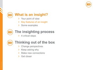 What is an insight?
                          Your point of view
                          Key features of an insight
                          Some examples

                       The insighting process
                          4 critical steps

                       Thinking out of the box
                          Change perspectives
                          Keep asking why
                          Make new connections
                          Get closer
© InSites Consulting




                                                       6
 