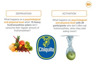 DEPRIVATION                       ACTIVATION

                       What happens on a psychological    What happens on psychological
                       and physical level when 15 heavy      and physical level with 20
                         fruit/smoothies eaters don‟t     participants who don‟t often eat
                        consume their regular amount of    fruit/smoothies, when they start
                                fruit/smoothies?                    eating more?
© InSites Consulting




                                                                                              63
 