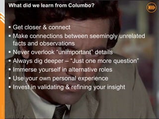 What did we learn from Columbo?



                        Get closer & connect
                        Make connections between seemingly unrelated
                         facts and observations
                        Never overlook “unimportant” details
                        Always dig deeper – “Just one more question”
                        Immerse yourself in alternative roles
                        Use your own personal experience
                        Invest in validating & refining your insight
© InSites Consulting




                                                                        72
 