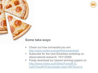 Some take-ways

 Check out how connected you are:
  http://www.insites.eu/meetthejonesestest/
 Subscribe for the next Smartees workshop on
  observational research: 19/11/2009
 Freely download our (award winning) papers on
  http://www.insites.eu/InSites/ForwaR-D-
                                       kristof@insites.eu
  Lab/ForwaR-D-buzz/page.aspx/180?buzz=2
                                         +32 496 23.29.20
 