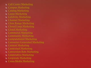  Call Center Marketing
 Campus Marketing
 Catalog Marketing
 Cause Marketing
 Celebrity Marketing
 Channel Marketing
 Close Range Marketing
 Closed Loop Marketing
 Cloud Marketing
 Communal Marketing
 Community Marketing
 Computational Marketing
 Consumer-Generated Marketing
 Content Marketing
 Contextual Marketing
 Conversion Rate Marketing
 Cooperative Marketing
 Corporate Marketing
 Cross-Media Marketing
 