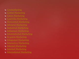  Geomarketing
 Global Marketing
 Green Marketing
 Guerrilla Marketing
 Horizontal Marketing
 Inbound Marketing
 Industrial Marketing
 Influencer Marketing
 Informational Marketing
 In-game Marketing
 Integrated Marketing
 Interactive Marketing
 Internet Marketing
 Internal Marketing
 International Marketing
 