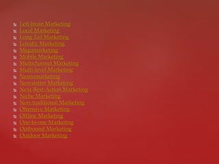  Left-brain Marketing
 Local Marketing
 Long Tail Marketing
 Loyalty Marketing
 Megamarketing
 Mobile Marketing
 Multichannel Marketing
 Multi-level Marketing
 Neuromarketing
 Newsletter Marketing
 Next-Best-Action Marketing
 Niche Marketing
 Non-traditional Marketing
 Offensive Marketing
 Offline Marketing
 One-to-one Marketing
 Outbound Marketing
 Outdoor Marketing
 