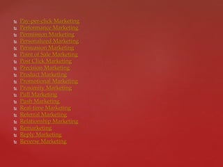  Pay-per-click Marketing
 Performance Marketing
 Permission Marketing
 Personalized Marketing
 Persuasion Marketing
 Point of Sale Marketing
 Post Click Marketing
 Precision Marketing
 Product Marketing
 Promotional Marketing
 Proximity Marketing
 Pull Marketing
 Push Marketing
 Real-time Marketing
 Referral Marketing
 Relationship Marketing
 Remarketing
 Reply Marketing
 Reverse Marketing
 