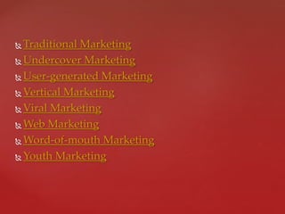  Traditional Marketing
 Undercover Marketing
 User-generated Marketing
 Vertical Marketing
 Viral Marketing
 Web Marketing
 Word-of-mouth Marketing
 Youth Marketing
 
