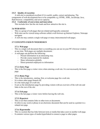 3.5.3 Quality of execution 
A web site is considered excellent if it is useful, usable, correct and pleasing. The 
components of web development have to be compatible e.g. HTML, XML, JavaScript, Java, 
flash browser, compatibility and server capacity. 
3.5.4 Conformity of conversion and innovation 
This includes how fast the site loads and how attractive the site is. 
3.6 WEB SITES 
- This is a group of web pages that are related and logically connected. 
- Web sites can be viewed using software called a web browser eg Internet Explorer, Netscape 
navigator 
- A web site may contain a single web page or many interconnected web pages. 
3.7 CONCEPTS USED IN WEB DESIGN 
3.7.1. Web page 
- This is a single web document that is everything you can see on your PC's browser window 
at one time. Web pages are multiple documents. 
- A web page can perform the following: 
- Present information in an interesting way. 
- Provide course material for students 
- Share information globally 
- Direct potential employees to information 
3.7.2. Entry Page 
- This is the first page a visitor views when entering a web site. It is not necessarily the home 
page. 
3.7.3. Home Page 
- This is the introductory, starting, first, or welcome page for a web site. 
- It is where other pages branch off. 
- It is the main page of a web site. 
- It acts as the introductory page by providing visitors with an overview of the web site and 
links to the rest of the site. 
3.7.4. Exit page 
- This is the last page a visitor views before leaving the web site. 
3.7.5. Hypertext 
- This is text that contains links to other texts or documents. 
- It refers to any word or phrase in an electronic document that can be used as a pointer to a 
related text page. 
3.7.6. Hypermedia 
- This is a system that has links between texts or media that takes users to another web page. 
- It contains various types of media hyperlinked to connect a page to other pages. 
 
