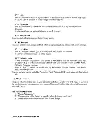 3.7.7. Link 
- This is a connection made on a piece of text or media that takes users to another web page. 
- It is a part of web that can be clicked to get to somewhere else. 
3.7.8. Hyperlink 
- This is a connection or links from one document to another or to any resource within a 
document. 
- It is the most basic navigational element in a web browser. 
3.7.9. Broken Link 
It is a link that references a page that no longer exists. 
3.7. 10. Content 
These are all the words, images and link which a user can read and interact with in a web page. 
3.7.11. In - Line 
- This is a resource of some type, which is placed directly into a document. 
- It is always used in an image i.e. inline image. 
3.8 Web design tools 
- HTML documents are plain-text (also known as ASCII) files that can be created using any 
text editor. E.g. of text editors include notepad, web-edit, word processors like MS Word, 
DOS edit, Netscape composer 
- Some WYSIWYG editors can also be used e.g. Front page, Outlook Express, Claris Home 
page, Adobe Page Mill. 
One can also use graphic tools like Photoshop, Paint, Animated GIF construction set, PageMaker 
etc. 
3.9 Web browsers 
The piece of software that runs on your computer and allows you to view Web pages is known as 
the web browser the most common browsers are Netscape, Mozilla, Safari, Google Chrome and 
Internet Explorer. 
3.10 Revision Questions 
1. What is Web design? 
2. What are some of the factors to consider when designing a web site? 
3. Identify the web browsers that are used in web design. 
Lesson 4: Introduction to HTML 
 