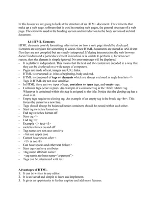 In this lesson we are going to look at the structure of an HTML document. The elements that 
make up a web page, software that is used in creating web pages, the general structure of a web 
page. The elements used in the heading section and introduction to the body section of an html 
document. 
4.1 HTML Elements 
HTML elements provide formatting information on how a web page should be displayed. 
Elements are a request for something to occur. Since HTML documents are stored as ASCII text 
files they are not compiled but are simply interpreted. If during interpretation the web browser 
doesn’t understand a particular element instruction or is unable to perform it, for whatever 
reason, then the element is simply ignored. No error message will be displayed. 
- It is platform independent. This means that the text and the content are encoded in a way that 
they can be displayed on a wide range of computers. 
- Pages are made of text, images and URL links. 
- HTML is structured i.e. it has a beginning, body and end. 
- HTML is composed of tags or elements which are always enclosed in angle brackets <> 
- Tags in HTML are not case sensitive. 
- In HTML there are two types of tags, container or open tags, and empty tags. 
- Container tags occur in pairs. An example of a container tag is the <title></title> tag. 
Whatever is contained within this tag is assigned to the title. Notice that the closing tag has a 
slash in it. 
- Empty tags require no closing tag. An example of an empty tag is the break tag <br>. This 
forces the cursor to a new line. 
- Tags should always be balanced hence containers should be nested within each other. 
- Start tag switches format on 
- End tag switches format off 
- Start tag <> 
- End tag </> 
- Example <I> text </I> 
- switches italics on and off 
- Tag names are not case sensitive 
- – but use upper case 
- Cannot have spaces after < 
- < I> is not <I> 
- Can have spaces and other text before > 
- Start tags can have attributes 
- <tag name attribute name> 
- <tag name attribute name=“argument”> 
- Tags can be intermixed with text 
Advantages of HTML 
1. It can be written in any editor. 
2. It is universal and simple to learn and implement. 
3. It gives an opportunity to further explore and add more features. 
 