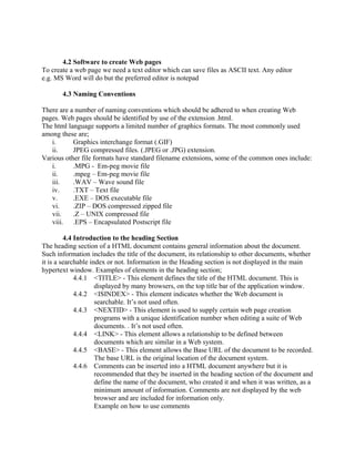 4.2 Software to create Web pages 
To create a web page we need a text editor which can save files as ASCII text. Any editor 
e.g. MS Word will do but the preferred editor is notepad 
4.3 Naming Conventions 
There are a number of naming conventions which should be adhered to when creating Web 
pages. Web pages should be identified by use of the extension .html. 
The html language supports a limited number of graphics formats. The most commonly used 
among these are; 
i. Graphics interchange format (.GIF) 
ii. JPEG compressed files. (.JPEG or .JPG) extension. 
Various other file formats have standard filename extensions, some of the common ones include: 
i. .MPG - Em-peg movie file 
ii. .mpeg – Em-peg movie file 
iii. .WAV – Wave sound file 
iv. .TXT – Text file 
v. .EXE – DOS executable file 
vi. .ZIP – DOS compressed zipped file 
vii. .Z – UNIX compressed file 
viii. .EPS – Encapsulated Postscript file 
4.4 Introduction to the heading Section 
The heading section of a HTML document contains general information about the document. 
Such information includes the title of the document, its relationship to other documents, whether 
it is a searchable index or not. Information in the Heading section is not displayed in the main 
hypertext window. Examples of elements in the heading section; 
4.4.1 <TITLE> - This element defines the title of the HTML document. This is 
displayed by many browsers, on the top title bar of the application window. 
4.4.2 <ISINDEX> - This element indicates whether the Web document is 
searchable. It’s not used often. 
4.4.3 <NEXTID> - This element is used to supply certain web page creation 
programs with a unique identification number when editing a suite of Web 
documents. . It’s not used often. 
4.4.4 <LINK> - This element allows a relationship to be defined between 
documents which are similar in a Web system. 
4.4.5 <BASE> - This element allows the Base URL of the document to be recorded. 
The base URL is the original location of the document system. 
4.4.6 Comments can be inserted into a HTML document anywhere but it is 
recommended that they be inserted in the heading section of the document and 
define the name of the document, who created it and when it was written, as a 
minimum amount of information. Comments are not displayed by the web 
browser and are included for information only. 
Example on how to use comments 
 