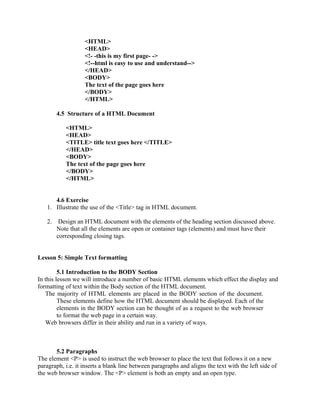 <HTML> 
<HEAD> 
<!- -this is my first page- -> 
<!--html is easy to use and understand--> 
</HEAD> 
<BODY> 
The text of the page goes here 
</BODY> 
</HTML> 
4.5 Structure of a HTML Document 
<HTML> 
<HEAD> 
<TITLE> title text goes here </TITLE> 
</HEAD> 
<BODY> 
The text of the page goes here 
</BODY> 
</HTML> 
4.6 Exercise 
1. Illustrate the use of the <Title> tag in HTML document. 
2. Design an HTML document with the elements of the heading section discussed above. 
Note that all the elements are open or container tags (elements) and must have their 
corresponding closing tags. 
Lesson 5: Simple Text formatting 
5.1 Introduction to the BODY Section 
In this lesson we will introduce a number of basic HTML elements which effect the display and 
formatting of text within the Body section of the HTML document. 
The majority of HTML elements are placed in the BODY section of the document. 
These elements define how the HTML document should be displayed. Each of the 
elements in the BODY section can be thought of as a request to the web browser 
to format the web page in a certain way. 
Web browsers differ in their ability and run in a variety of ways. 
5.2 Paragraphs 
The element <P> is used to instruct the web browser to place the text that follows it on a new 
paragraph, i.e. it inserts a blank line between paragraphs and aligns the text with the left side of 
the web browser window. The <P> element is both an empty and an open type. 
 