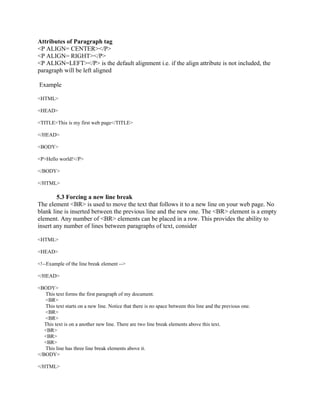 Attributes of Paragraph tag 
<P ALIGN= CENTER></P> 
<P ALIGN= RIGHT></P> 
<P ALIGN=LEFT></P> is the default alignment i.e. if the align attribute is not included, the 
paragraph will be left aligned 
Example 
<HTML> 
<HEAD> 
<TITLE>This is my first web page</TITLE> 
</HEAD> 
<BODY> 
<P>Hello world!</P> 
</BODY> 
</HTML> 
5.3 Forcing a new line break 
The element <BR> is used to move the text that follows it to a new line on your web page. No 
blank line is inserted between the previous line and the new one. The <BR> element is a empty 
element. Any number of <BR> elements can be placed in a row. This provides the ability to 
insert any number of lines between paragraphs of text, consider 
<HTML> 
<HEAD> 
<!--Example of the line break element --> 
</HEAD> 
<BODY> 
This text forms the first paragraph of my document. 
<BR> 
This text starts on a new line. Notice that there is no space between this line and the previous one. 
<BR> 
<BR> 
This text is on a another new line. There are two line break elements above this text. 
<BR> 
<BR> 
<BR> 
This line has three line break elements above it. 
</BODY> 
</HTML> 
 