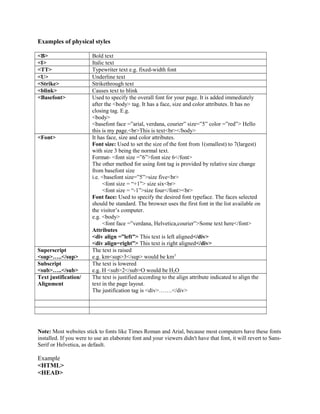 Examples of physical styles 
<B> Bold text 
<I> Italic text 
<TT> Typewriter text e.g. fixed-width font 
<U> Underline text 
<Strike> Strikethrough text 
<blink> Causes text to blink 
<Basefont> Used to specify the overall font for your page. It is added immediately 
after the <body> tag. It has a face, size and color attributes. It has no 
closing tag. E.g. 
<body> 
<basefont face =”arial, verdana, courier” size=”5” color =”red”> Hello 
this is my page.<br>This is text<br></body> 
<Font> It has face, size and color attributes. 
Font size: Used to set the size of the font from 1(smallest) to 7(largest) 
with size 3 being the normal text. 
Format- <font size =”6”>font size 6</font> 
The other method for using font tag is provided by relative size change 
from basefont size 
i.e. <basefont size=”5”>size five<br> 
<font size = “+1”> size six<br> 
<font size = “-1”>size four</font><br> 
Font face: Used to specify the desired font typeface. The faces selected 
should be standard. The browser uses the first font in the list available on 
the visitor’s computer. 
e.g. <body> 
<font face =”verdana, Helvetica,courier”>Some text here</font> 
Attributes 
<div align =”left”> This text is left aligned</div> 
<div align=right”> This text is right aligned</div> 
Superscript 
<sup>…..</sup> 
The text is raised 
e.g. km<sup>3</sup> would be km3 
Subscript 
<sub>…..</sub> 
The text is lowered 
e.g. H <sub>2</sub>O would be H2O 
Text justification/ 
Alignment 
The text is justified according to the align attribute indicated to align the 
text in the page layout. 
The justification tag is <div>…….</div> 
Note: Most websites stick to fonts like Times Roman and Arial, because most computers have these fonts 
installed. If you were to use an elaborate font and your viewers didn't have that font, it will revert to Sans- 
Serif or Helvetica, as default. 
Example 
<HTML> 
<HEAD> 
 
