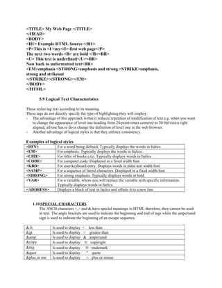 <TITLE> My Web Page </TITLE> 
</HEAD> 
<BODY> 
<H1> Example HTML Source </H1> 
<P>This is <I >my</I> first web page</P> 
The next two words <B> are bold </B><BR> 
<U> This text is underlined</U><BR> 
Now back to unformatted text<BR> 
<EM>emphasis <STRONG>emphasis and strong <STRIKE>emphasis, 
strong and strikeout 
</STRIKE></STRONG></EM> 
</BODY> 
</HTML> 
5.9 Logical Text Characteristics 
These styles tag text according to its meaning. 
These tags do not directly specify the type of highlighting they will employ. 
- The advantage of this approach is that it reduces repetition of modification of text e.g. when you want 
to change the appearance of level one heading from 24-point times centered to 30 Helvetica right 
aligned, all one has to do is change the definition of level one in the web browser. 
- Another advantage of logical styles is that they enforce consistency. 
Examples of logical styles 
<DFN> For a word being defined, Typically displays the words in Italics. 
<EM> For emphasis. Typically displays the words in Italics. 
<CITE> For titles of books e.t.c. Typically displays words in Italics 
<CODE> For computer code. Displayed in a fixed width font. 
<KBD> For user keyboard entry. Displays words in plain text width font 
<SAMP> For a sequence of literal characters. Displayed in a fixed width font 
<STRONG> For strong emphasis. Typically displays words in bold. 
<VAR> For a variable, where you will replace the variable with specific information. 
Typically displays words in Italics. 
<ADDRESS> Displays a block of text in Italics and offsets it to a new line 
1.10 SPECIAL CHARACTERS 
The ASCII characters <,> and & have special meanings in HTML therefore, they cannot be used 
in text. The angle brackets are used to indicate the beginning and end of tags while the ampersand 
sign is used to indicate the beginning of an escape sequence. 
& lt Is used to display < less than 
&gt Is used to display > greater than 
&amp Is used to display & ampersand 
&copy Is used to display ã copyright 
&reg Is used to display â trademark 
&quot Is used to display " quote 
&plus or mn Is used to display /- plus or minus 
 