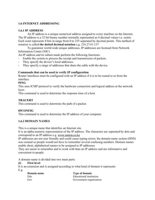 1.6 INTERNET ADDRESSING 
1.6.1 IP ADDRESS 
An IP address is a unique numerical address assigned to every machine on the Internet. 
The IP address is a 32 bit binary number normally represented as 4 decimal values i.e. octets. 
Each octet represents 8 bits in range from 0 to 255 separated by decimal points. This method of 
notation is called the dotted decimal notation e.g. 216.27.61.137 
To guarantee world-wide unique addresses, IP addresses are licensed from Network 
Information Center (NIC). 
An IP address and its subnet mask perform the following functions: 
- Enable the system to process the receipt and transmission of packets. 
- They specify the device’s local addresses. 
- They specify a range of addresses that share the cable with the device. 
Commands that can be used to verify IP configuration 
Router interfaces must be configured with an IP address if it is to be routed to or from the 
interface. 
PING 
This uses ICMP protocol to verify the hardware connection and logical address at the network 
layer. 
This command is used to determine the response time of a host. 
TRACERT 
This command is used to determine the path of a packet. 
IPCONFIG 
This command is used to determine the IP address of your computer. 
1.6.2 DOMAIN NAMES 
This is a unique name that identifies an Internet site. 
It is an alpha-numeric representation of the IP address. The characters are separated by dots and 
correspond to an IP address e.g. www.nation.co.ke 
IP addresses are not user friendly and could cause typing errors; the domain name system (DNS) 
was created so people would not have to remember several confusing numbers. Domain names 
enable short, alphabetical names to be assigned to IP addresses. 
They are easier to remember and to work with than an IP address and are informative and 
convenient to people. 
A domain name is divided into two main parts: 
(i) First level 
It is an extension and is assigned according to what kind of domain it represents 
E.g. 
Domain name Type of domain 
Edu Educational institution 
Gov Government organization 
 