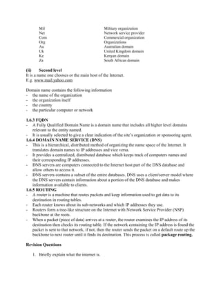 Mil Military organization 
Net Network service provider 
Com Commercial organization 
Org Organizations 
Au Australian domain 
Uk United Kingdom domain 
Ke Kenyan domain 
Za South African domain 
(ii) Second level 
It is a name one chooses or the main host of the Internet. 
E.g. www.mail.yahoo.com 
Domain name contains the following information 
- the name of the organization 
- the organization itself 
- the country 
- the particular computer or network 
1.6.3 FQDN 
- A Fully Qualified Domain Name is a domain name that includes all higher level domains 
relevant to the entity named. 
- It is usually selected to give a clear indication of the site’s organization or sponsoring agent. 
1.6.4 DOMAIN NAME SERVICE (DNS) 
- This is a hierarchical, distributed method of organizing the name space of the Internet. It 
translates domain names to IP addresses and vice versa. 
- It provides a centralized, distributed database which keeps track of computers names and 
their corresponding IP addresses. 
- DNS servers are computers connected to the Internet host part of the DNS database and 
allow others to access it. 
- DNS servers contains a subset of the entire databases. DNS uses a client/server model where 
the DNS servers contain information about a portion of the DNS database and makes 
information available to clients. 
1.6.5 ROUTING 
- A router is a machine that routes packets and keep information used to get data to its 
destination in routing tables. 
- Each router knows about its sub-networks and which IP addresses they use. 
- Routers form a tree-like structure on the Internet with Network Service Provider (NSP) 
backbone at the roots. 
- When a packet (piece of data) arrives at a router, the router examines the IP address of its 
destination then checks its routing table. If the network containing the IP address is found the 
packet is sent to that network, if not, then the router sends the packet on a default route up the 
backbone to next router until it finds its destination. This process is called package routing. 
Revision Questions 
1. Briefly explain what the internet is. 
 