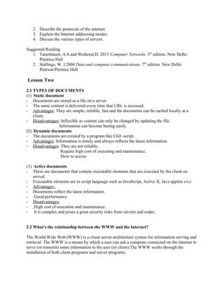 2. Describe the protocols of the internet. 
3. Explain the Internet addressing modes. 
4. Discuss the various types of servers. 
Suggested Reading 
1. Tanenbaum, A.S and Wetheral,D. 2011 Computer Networks. 5th edition. New Delhi: 
Prentice-Hall 
2. Stallings, W. I.2004 Data and computer communications. 7th edition. New Delhi: 
Pearson/Prentice Hall 
Lesson Two 
2.1 TYPES OF DOCUMENTS 
(1) Static document 
- Documents are stored as a file on a server 
- The same content is delivered every time that URL is accessed. 
- Advantages : They are simple, reliable, fast and the documents can be cached locally at a 
client. 
- Disadvantages : Inflexible as content can only be changed by updating the file. 
Information can become boring easily. 
(2) Dynamic documents 
- The documents are created by a program like CGI -script. 
- Advantages : Information is timely and always reflects the latest information. 
- Disadvantages : They are not reliable. 
Require high cost of executing and maintenance. 
Slow to access 
(3) Active documents 
- These are documents that contain executable elements that are executed by the client on 
arrival. 
- Executable elements are in script language such as JavaScript, Active X, Java applets e.t.c 
- Advantages: 
- Documents reflect the latest information. 
- Good performance 
- Disadvantages: 
- High cost of execution and maintenance. 
- It is complex and poses a great security risks from servers and codes. 
2.2 What's the relationship between the WWW and the Internet? 
The World Wide Web (WWW) is a client server architecture system for information serving and 
retrieval. The WWW is a means by which a user can ask a computer connected on the internet to 
serve (or transmit) some information to the user (or client).The WWW works through the 
installation of both client programs and server programs. 
 
