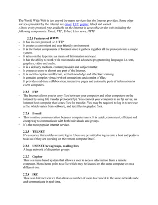 The World Wide Web is just one of the many services that the Internet provides. Some other 
services provided by the Internet are email, FTP, gopher, telnet and usenet. 
Almost every protocol type available on the Internet is accessible on the web including the 
following components: Email, FTP, Telnet, User news, HTTP 
2.2.1 Features of WWW 
- It has its own protocol i.e. HTTP 
- It creates a convenient and user friendly environment 
- It is the fastest components of Internet since it gathers together all the protocols into a single 
system. 
- It relies on the hypertext as means of Information retrieval. 
- It has the ability to work with multimedia and advanced programming languages i.e. text, 
graphics, video and audio. 
- It is a delivery medium, content provider and subject matter. 
- It connects users to almost any part of the Internet. 
- It is used to explore intellectual, verbal knowledge and effective learning. 
- It contains complex virtual web of connections and consist of files. 
It provides real-time collaboration, interactive pages and automatic push of information to 
client computers. 
2.2.3 FTP 
- The Internet allows you to copy files between your computer and other computers on the 
Internet by using file transfer protocol (ftp). You connect your computer to an ftp server, an 
Internet host computer that stores files for transfer. You may be required to log in to retrieve 
a file, which varies from software, and text files to graphic files. 
2.2.4 E-mail 
- This is online communication between computer users. It is quick, convenient, efficient and 
cheap way to communicate with both individuals and groups. 
- It’s the most popular internet service. 
2.2.5 TELNET 
It’s a service that enables remote log in. Users are permitted to log in onto a host and perform 
tasks as if they are working on the remote computer itself. 
2.2.6 USENET/newsgroups, mailing lists 
A huge network of discussion groups 
2.2.7 Gopher 
This is a menu based system that allows a user to access information from a remote 
computer. Menu items point to a file which may be located on the same computer or on a 
different one. 
2.2.8 IRC 
This is an Internet service that allows a number of users to connect to the same network node 
and communicate in real time. 
 