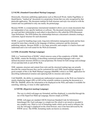 2.3 SGML (Standard Generalized Markup Language) 
Historically, Electronic publishing applications such as Microsoft Word, Adobe PageMaker or 
QuarkXpress, "marked up" documents in a proprietary format that was only recognized by that 
particular application. The document markup for both structure and style was mixed in with the 
content and was published to only one media, the printed page. 
Because SGML is a nonproprietary international standard it allows you to create documents that 
are independent of any specific hardware or software. The document structure (what elements 
are used and their relationship to each other) is described in a file called the DTD (Document 
Type Definition). The DTD defines the relationships between a document's elements creating a 
consistent, logical structure for each document. 
SGML is good for handling large-scale, long-term information management needs and has been 
around for more than a decade as the language of defense contractors and the electronic 
publishing industry. Because SGML is very large, powerful, and complex it is hard to learn and 
understand and is not well suited for the Web environment. 
2.4 XML (Extensible Markup Language) 
XML is a "restricted form of SGML" which removes some of the complexity of SGML. XML 
like SGML, retains the flexibility of describing customized markup languages with a user-defined 
document structure (DTD) in a non-proprietary file format for both storage and exchange 
of text and data both on and off the Web. 
XML separates structure and content from style and the structural markup tags can actually 
describe the content because they can be customized for each XML based markup language. A 
good example of this is the Math Markup Language (MathML) which is an XML application for 
describing mathematical notation and capturing both its structure and content. 
Until MathML, the ability to communicate mathematical expressions on the Web was limited to 
mainly displaying images (JPG or GIF) of the scientific notation or posting the document as a 
PDF file. MathML allows the information to be displayed on the Web, and makes it available for 
searching, indexing, or reuse in other applications. 
2.5 HTML (Hypertext markup Language) 
The way in which web pages are formatted, and thus displayed, is controlled through the 
use of the HyperText Mark-up Language, Known simply as HTML. 
HTML web pages are standard ASCII (American Standard Code for Information 
Interchange) file. Each web page is a simple text file which is not stored or encoded in 
any complex way. Html is a set of formatting marks which can be used to influence the 
way the web page is displayed on the client browser, once it has been delivered by the 
WWW server. The HTML formatting marks are known as elements. 
 