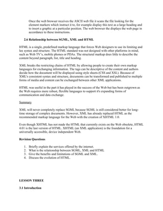 Once the web browser receives the ASCII web file it scans the file looking for the 
element markers which instruct it to, for example display this text as a large heading and 
to insert a graphic at a particular position. The web browser the displays the web page in 
accordance to these instructions. 
2.6 Relationship between SGML, XML and HTML 
HTML is a single, predefined markup language that forces Web designers to use its limiting and 
lax syntax and structure. The HTML standard was not designed with other platforms in mind, 
such as Web TV’s, mobile phones or PDAs. The structural markup does little to describe the 
content beyond paragraph, list, title and heading. 
XML breaks the restricting chains of HTML by allowing people to create their own markup 
languages for exchanging information. The tags can be descriptive of the content and authors 
decide how the document will be displayed using style sheets (CSS and XSL). Because of 
XML's consistent syntax and structure, documents can be transformed and published to multiple 
forms of media and content can be exchanged between other XML applications. 
HTML was useful in the part it has played in the success of the Web but has been outgrown as 
the Web requires more robust, flexible languages to support it's expanding forms of 
communication and data exchange. 
Summary 
XML will never completely replace SGML because SGML is still considered better for long-time 
storage of complex documents. However, XML has already replaced HTML as the 
recommended markup language for the Web with the creation of XHTML 1.0. 
Even though XHTML has not made the HTML that currently exists on the Web obsolete, HTML 
4.01 is the last version of HTML. XHTML (an XML application) is the foundation for a 
universally accessible, device independent Web. 
Revision Questions 
1. Briefly explain the services offered by the internet. 
2. What is the relationship between SGML, XML and HTML 
3. Give the benefits and limitations of SGML and XML. 
4. Discuss the evolution of HTML. 
LESSON THREE 
3.1 Introduction 
 