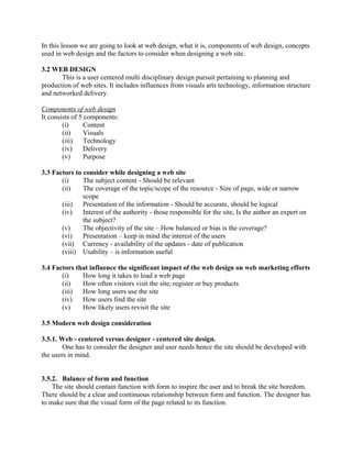 In this lesson we are going to look at web design, what it is, components of web design, concepts 
used in web design and the factors to consider when designing a web site. 
3.2 WEB DESIGN 
This is a user centered multi disciplinary design pursuit pertaining to planning and 
production of web sites. It includes influences from visuals arts technology, information structure 
and networked delivery. 
Components of web design 
It consists of 5 components: 
(i) Content 
(ii) Visuals 
(iii) Technology 
(iv) Delivery 
(v) Purpose 
3.3 Factors to consider while designing a web site 
(i) The subject content - Should be relevant 
(ii) The coverage of the topic/scope of the resource - Size of page, wide or narrow 
scope 
(iii) Presentation of the information - Should be accurate, should be logical 
(iv) Interest of the authority - those responsible for the site, Is the author an expert on 
the subject? 
(v) The objectivity of the site – How balanced or bias is the coverage? 
(vi) Presentation – keep in mind the interest of the users 
(vii) Currency - availability of the updates - date of publication 
(viii) Usability – is information useful 
3.4 Factors that influence the significant impact of the web design on web marketing efforts 
(i) How long it takes to load a web page 
(ii) How often visitors visit the site, register or buy products 
(iii) How long users use the site 
(iv) How users find the site 
(v) How likely users revisit the site 
3.5 Modern web design consideration 
3.5.1. Web - centered versus designer - centered site design. 
One has to consider the designer and user needs hence the site should be developed with 
the users in mind. 
3.5.2. Balance of form and function 
The site should contain function with form to inspire the user and to break the site boredom. 
There should be a clear and continuous relationship between form and function. The designer has 
to make sure that the visual form of the page related to its function. 
 