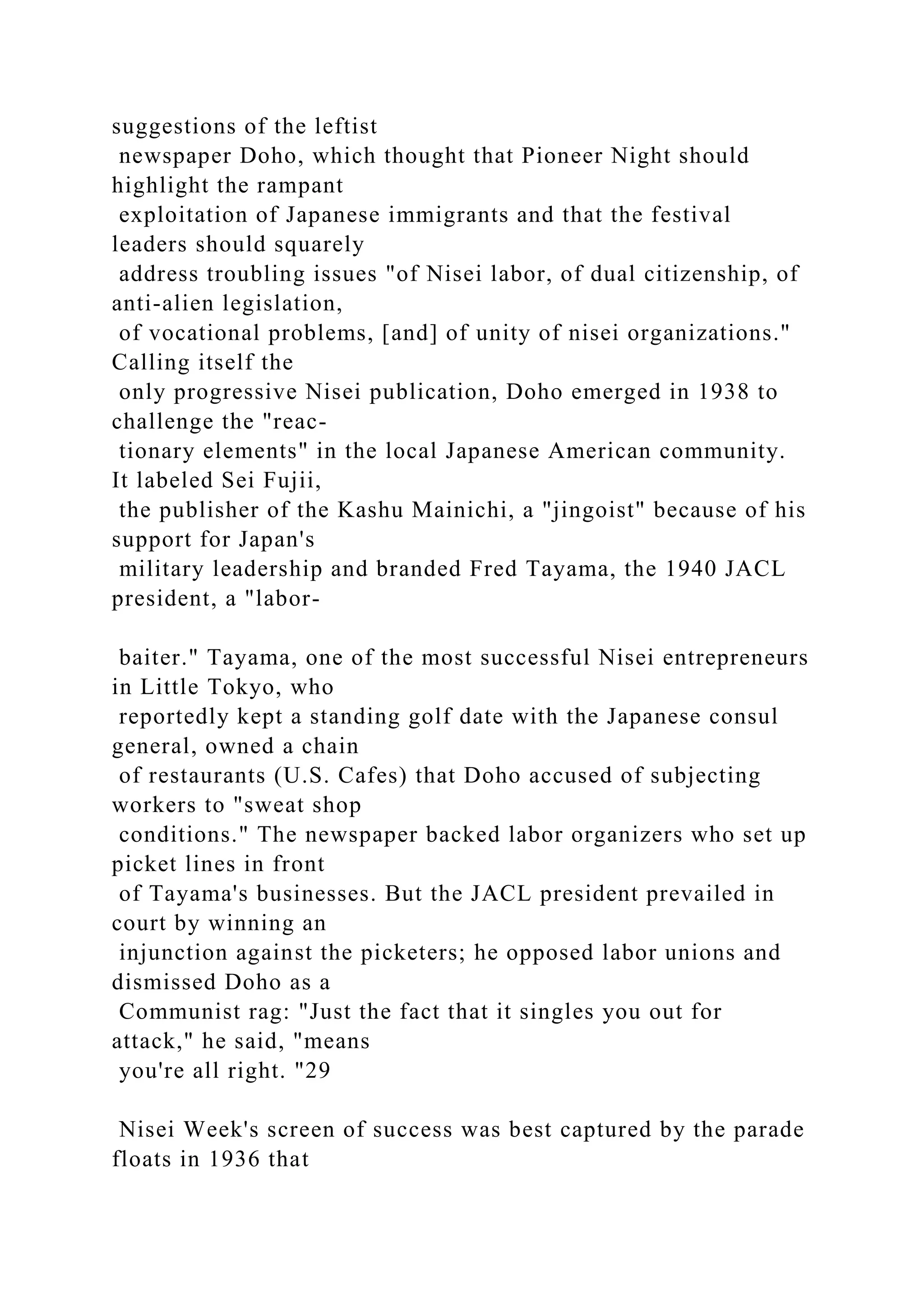 suggestions of the leftist
newspaper Doho, which thought that Pioneer Night should
highlight the rampant
exploitation of Japanese immigrants and that the festival
leaders should squarely
address troubling issues "of Nisei labor, of dual citizenship, of
anti-alien legislation,
of vocational problems, [and] of unity of nisei organizations."
Calling itself the
only progressive Nisei publication, Doho emerged in 1938 to
challenge the "reac-
tionary elements" in the local Japanese American community.
It labeled Sei Fujii,
the publisher of the Kashu Mainichi, a "jingoist" because of his
support for Japan's
military leadership and branded Fred Tayama, the 1940 JACL
president, a "labor-
baiter." Tayama, one of the most successful Nisei entrepreneurs
in Little Tokyo, who
reportedly kept a standing golf date with the Japanese consul
general, owned a chain
of restaurants (U.S. Cafes) that Doho accused of subjecting
workers to "sweat shop
conditions." The newspaper backed labor organizers who set up
picket lines in front
of Tayama's businesses. But the JACL president prevailed in
court by winning an
injunction against the picketers; he opposed labor unions and
dismissed Doho as a
Communist rag: "Just the fact that it singles you out for
attack," he said, "means
you're all right. "29
Nisei Week's screen of success was best captured by the parade
floats in 1936 that
 