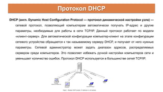 Протокол DHCP
DHCP (англ. Dynamic Host Configuration Protocol — протокол динамической настройки узла) —
сетевой протокол, позволяющий компьютерам автоматически получать IP-адрес и другие
параметры, необходимые для работы в сети TCP/IP. Данный протокол работает по модели
«клиент-сервер». Для автоматической конфигурации компьютер-клиент на этапе конфигурации
сетевого устройства обращается к так называемому серверу DHCP, и получает от него нужные
параметры. Сетевой администратор может задать диапазон адресов, распределяемых
сервером среди компьютеров. Это позволяет избежать ручной настройки компьютеров сети и
уменьшает количество ошибок. Протокол DHCP используется в большинстве сетей TCP/IP.
 