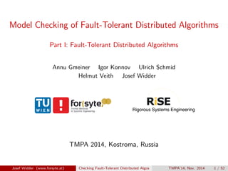 Model Checking of Fault-Tolerant Distributed Algorithms 
Part I: Fault-Tolerant Distributed Algorithms 
Annu Gmeiner Igor Konnov Ulrich Schmid 
Helmut Veith Josef Widder 
TMPA 2014, Kostroma, Russia 
Josef Widder (www.forsyte.at) Checking Fault-Tolerant Distributed Algos TMPA'14, Nov. 2014 1 / 52 
 