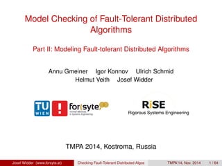 Model Checking of Fault-Tolerant Distributed 
Algorithms 
Part II: Modeling Fault-tolerant Distributed Algorithms 
Annu Gmeiner Igor Konnov Ulrich Schmid 
Helmut Veith Josef Widder 
TMPA 2014, Kostroma, Russia 
Josef Widder (www.forsyte.at) Checking Fault-Tolerant Distributed Algos TMPA’14, Nov. 2014 1 / 64 
 